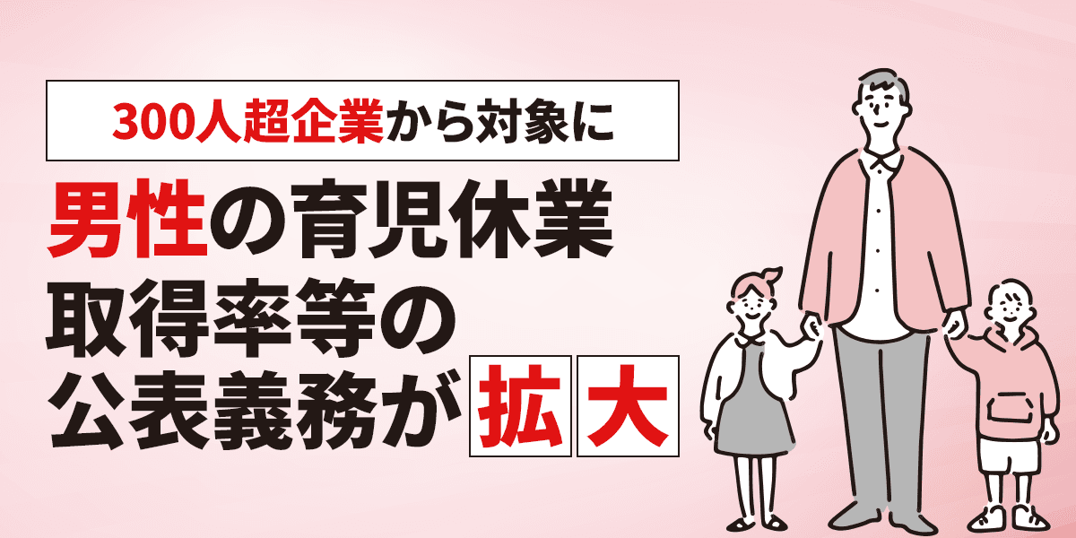 【300人超企業から対象に】男性の育児休業取得率等の公表義務が拡大